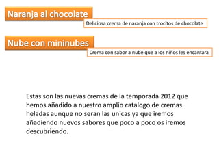 Deliciosa crema de naranja con trocitos de chocolate




                    Crema con sabor a nube que a los niños les encantara




Estas son las nuevas cremas de la temporada 2012 que
hemos añadido a nuestro amplio catalogo de cremas
heladas aunque no seran las unicas ya que iremos
añadiendo nuevos sabores que poco a poco os iremos
descubriendo.
 