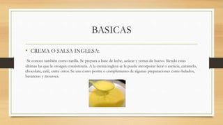 BASICAS
• CREMA O SALSA INGLESA:
Se conoce también como natilla. Se prepara a base de leche, azúcar y yemas de huevo. Siendo estas
últimas las que le otorgan consistencia. A la crema inglesa se le puede incorporar licor o esencia, caramelo,
chocolate, café, entre otros. Se usa como postre o complemento de algunas preparaciones como helados,
bavaresas y mousses.
 