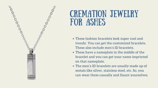 Cremation Jewelry
for Ashes
These fashion bracelets look super cool and
trendy. You can get the customized bracelets.
These also include men’s ID bracelets.
These have a nameplate in the middle of the
bracelet and you can get your name imprinted
on that nameplate.
The men’s ID bracelets are usually made up of
metals like silver, stainless steel, etc. So, you
can wear them casually and flaunt yourselves.
 