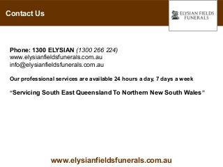 Contact Us



 Phone: 1300 ELYSIAN (1300 266 224)
 www.elysianfieldsfunerals.com.au
 info@elysianfieldsfunerals.com.au

 Our professional services are available 24 hours a day, 7 days a week

 “Servicing South East Queensland To Northern New South Wales ”




                www.elysianfieldsfunerals.com.au
 