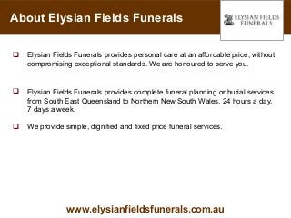 About Elysian Fields Funerals

   Elysian Fields Funerals provides personal care at an affordable price, without
    compromising exceptional standards. We are honoured to serve you.


   Elysian Fields Funerals provides complete funeral planning or burial services
    from South East Queensland to Northern New South Wales, 24 hours a day,
    7 days a week.

   We provide simple, dignified and fixed price funeral services.




                www.elysianfieldsfunerals.com.au
 