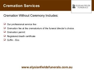 Cremation Services

Cremation Without Ceremony Includes:

 Our professional service fee
 Cremation fee at the crematorium of the funeral director’s choice
 Cremation permit
 Registered death certificate
 Coffin - Eco




                 www.elysianfieldsfunerals.com.au
 