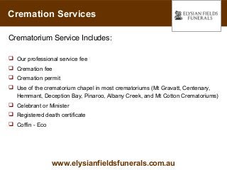 Cremation Services

Crematorium Service Includes:

 Our professional service fee
 Cremation fee
 Cremation permit
 Use of the crematorium chapel in most crematoriums (Mt Gravatt, Centenary,
  Hemmant, Deception Bay, Pinaroo, Albany Creek, and Mt Cotton Crematoriums)
 Celebrant or Minister
 Registered death certificate
 Coffin - Eco




                 www.elysianfieldsfunerals.com.au
 