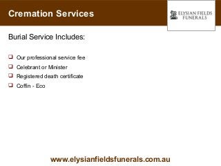 Cremation Services

Burial Service Includes:

 Our professional service fee
 Celebrant or Minister
 Registered death certificate
 Coffin - Eco




                 www.elysianfieldsfunerals.com.au
 