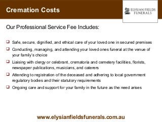 Cremation Costs

Our Professional Service Fee Includes:

 Safe, secure, dignified, and ethical care of your loved one in secured premises
 Conducting, managing, and attending your loved ones funeral at the venue of
  your family’s choice
 Liaising with clergy or celebrant, crematoria and cemetery facilities, florists,
  newspaper publications, musicians, and caterers
 Attending to registration of the deceased and adhering to local government
  regulatory bodies and their statutory requirements
 Ongoing care and support for your family in the future as the need arises




                  www.elysianfieldsfunerals.com.au
 