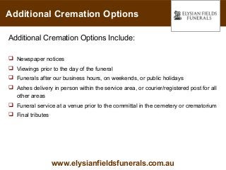 Additional Cremation Options

Additional Cremation Options Include:

 Newspaper notices
 Viewings prior to the day of the funeral
 Funerals after our business hours, on weekends, or public holidays
 Ashes delivery in person within the service area, or courier/registered post for all
  other areas
 Funeral service at a venue prior to the committal in the cemetery or crematorium
 Final tributes




                   www.elysianfieldsfunerals.com.au
 