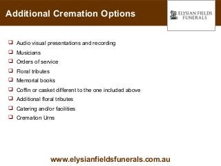 Additional Cremation Options


 Audio visual presentations and recording
 Musicians
 Orders of service
 Floral tributes
 Memorial books
 Coffin or casket different to the one included above
 Additional floral tributes
 Catering and/or facilities
 Cremation Urns




                    www.elysianfieldsfunerals.com.au
 