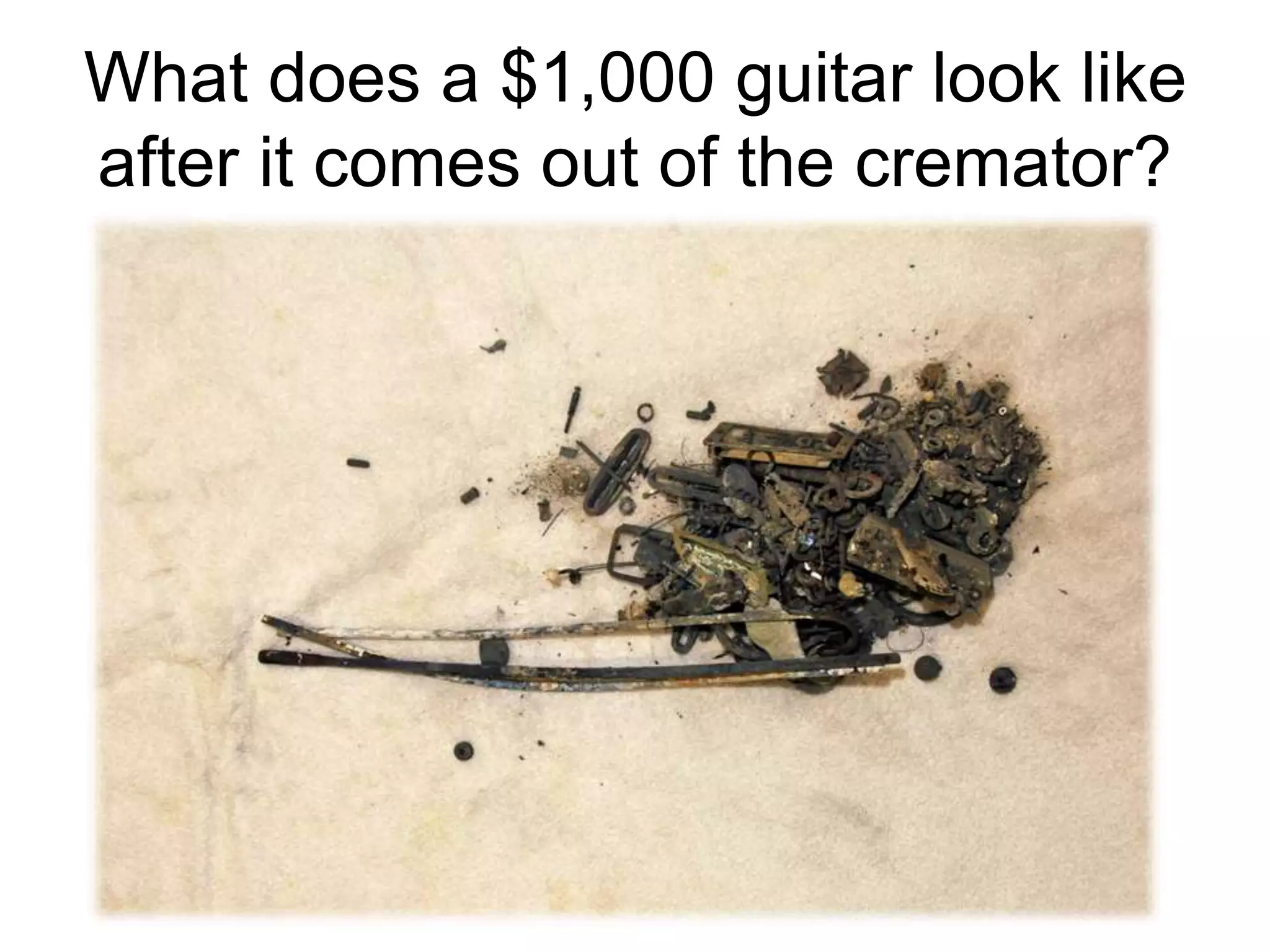 What does a $1,000 guitar look like
after it comes out of the cremator?
 