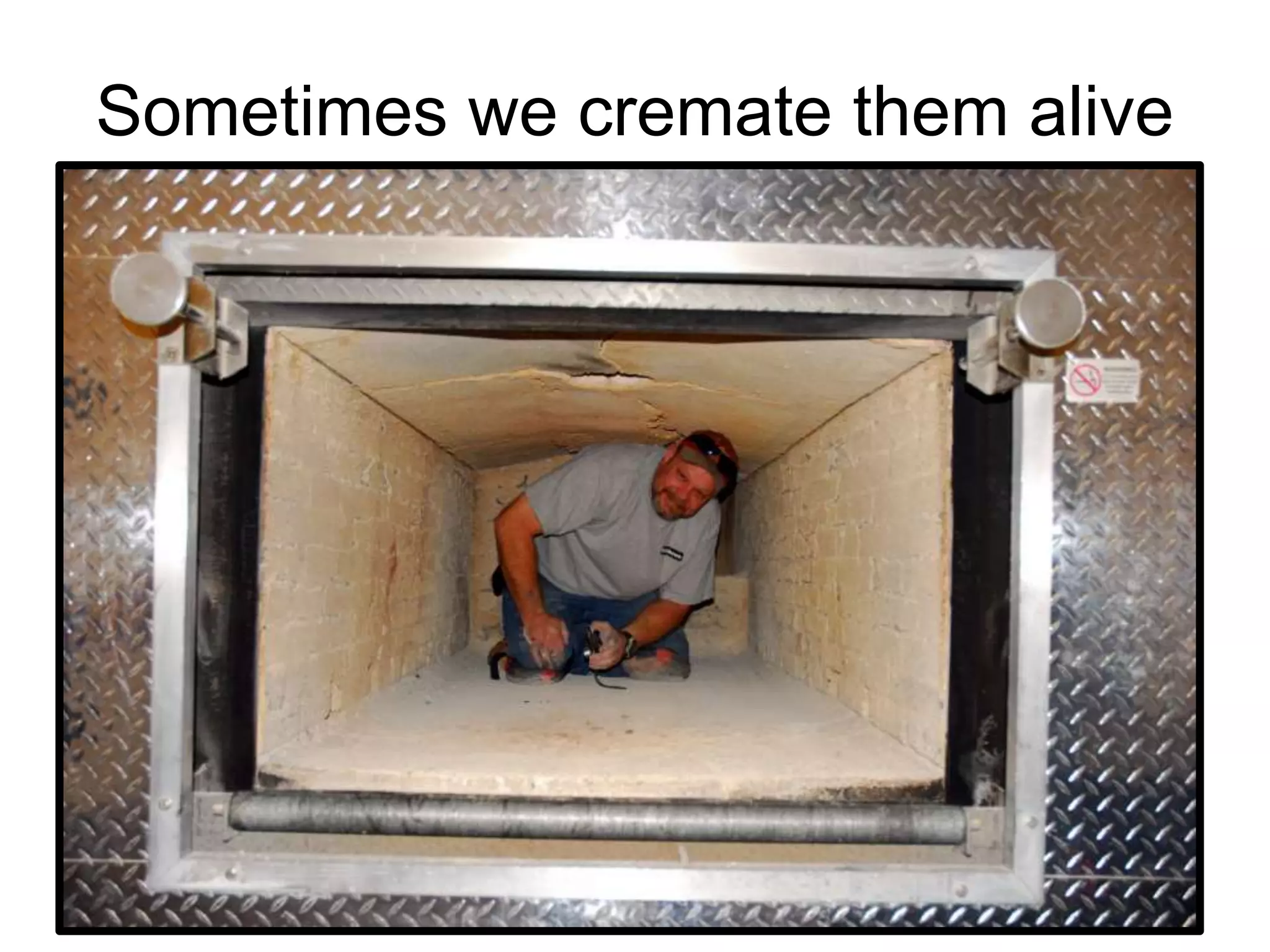 Sometimes we cremate them alive
 