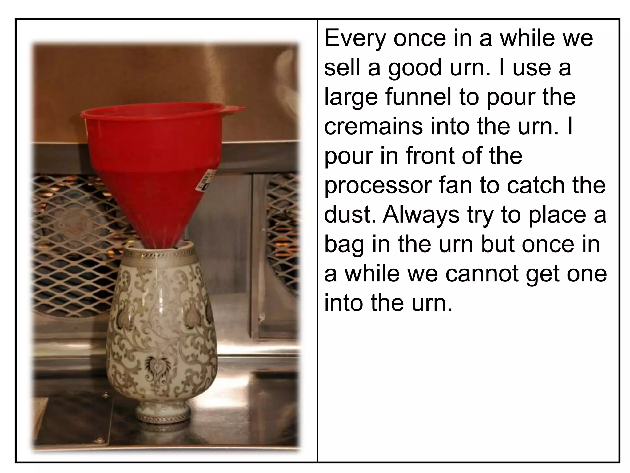 Every once in a while we
sell a good urn. I use a
large funnel to pour the
cremains into the urn. I
pour in front of the
processor fan to catch the
dust. Always try to place a
bag in the urn but once in
a while we cannot get one
into the urn.
 