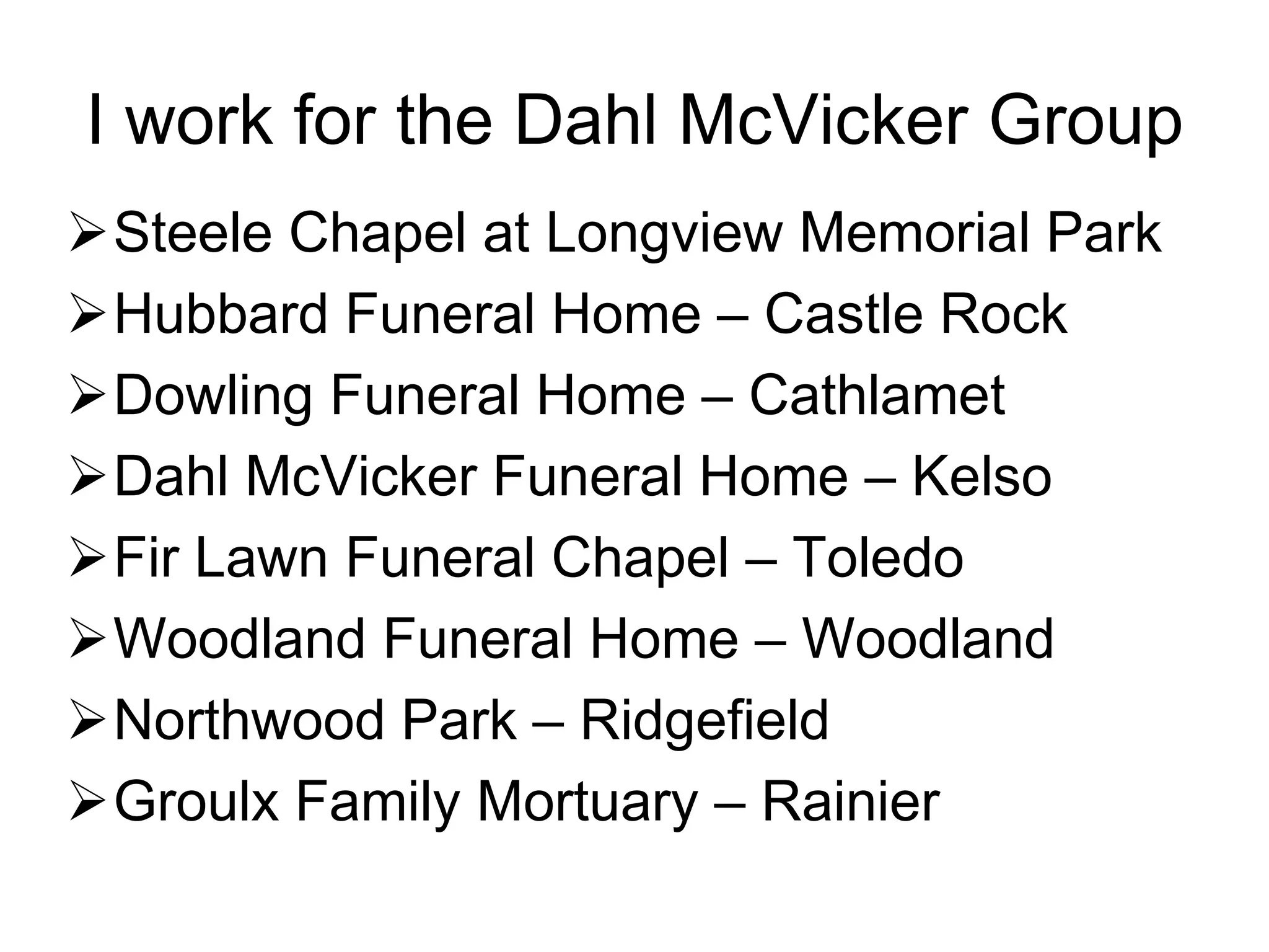 I work for the Dahl McVicker Group
Steele Chapel at Longview Memorial Park
Hubbard Funeral Home – Castle Rock
Dowling Funeral Home – Cathlamet
Dahl McVicker Funeral Home – Kelso
Fir Lawn Funeral Chapel – Toledo
Woodland Funeral Home – Woodland
Northwood Park – Ridgefield
Groulx Family Mortuary – Rainier
 