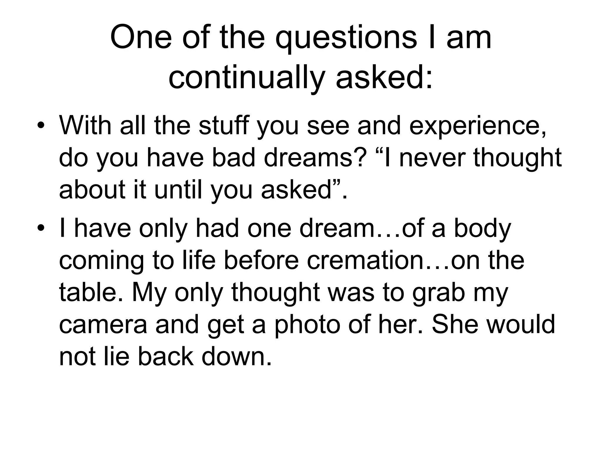 One of the questions I am
continually asked:
• With all the stuff you see and experience,
do you have bad dreams? “I never thought
about it until you asked”.
• I have only had one dream…of a body
coming to life before cremation…on the
table. My only thought was to grab my
camera and get a photo of her. She would
not lie back down.
 