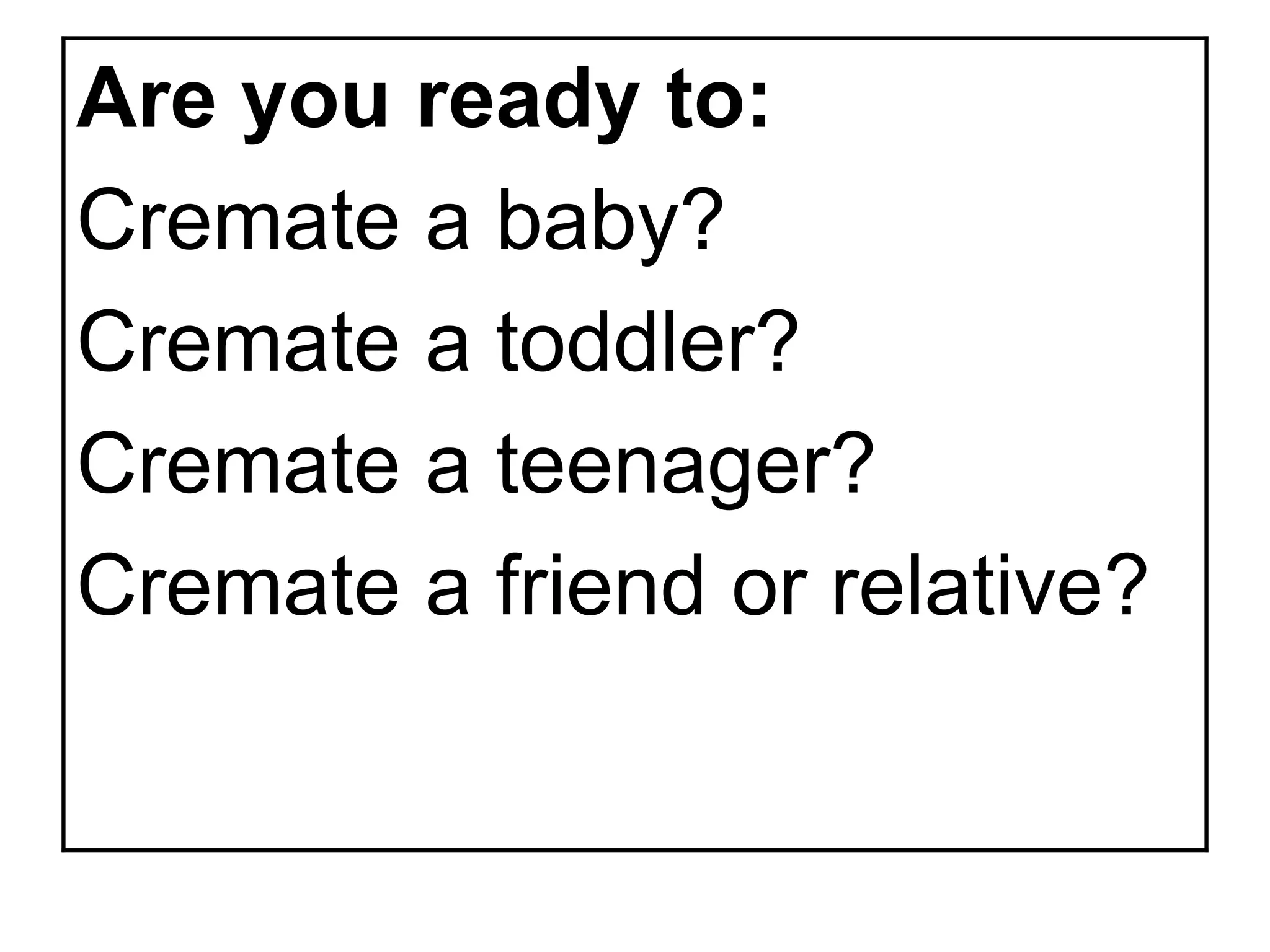 Are you ready to:
Cremate a baby?
Cremate a toddler?
Cremate a teenager?
Cremate a friend or relative?
 