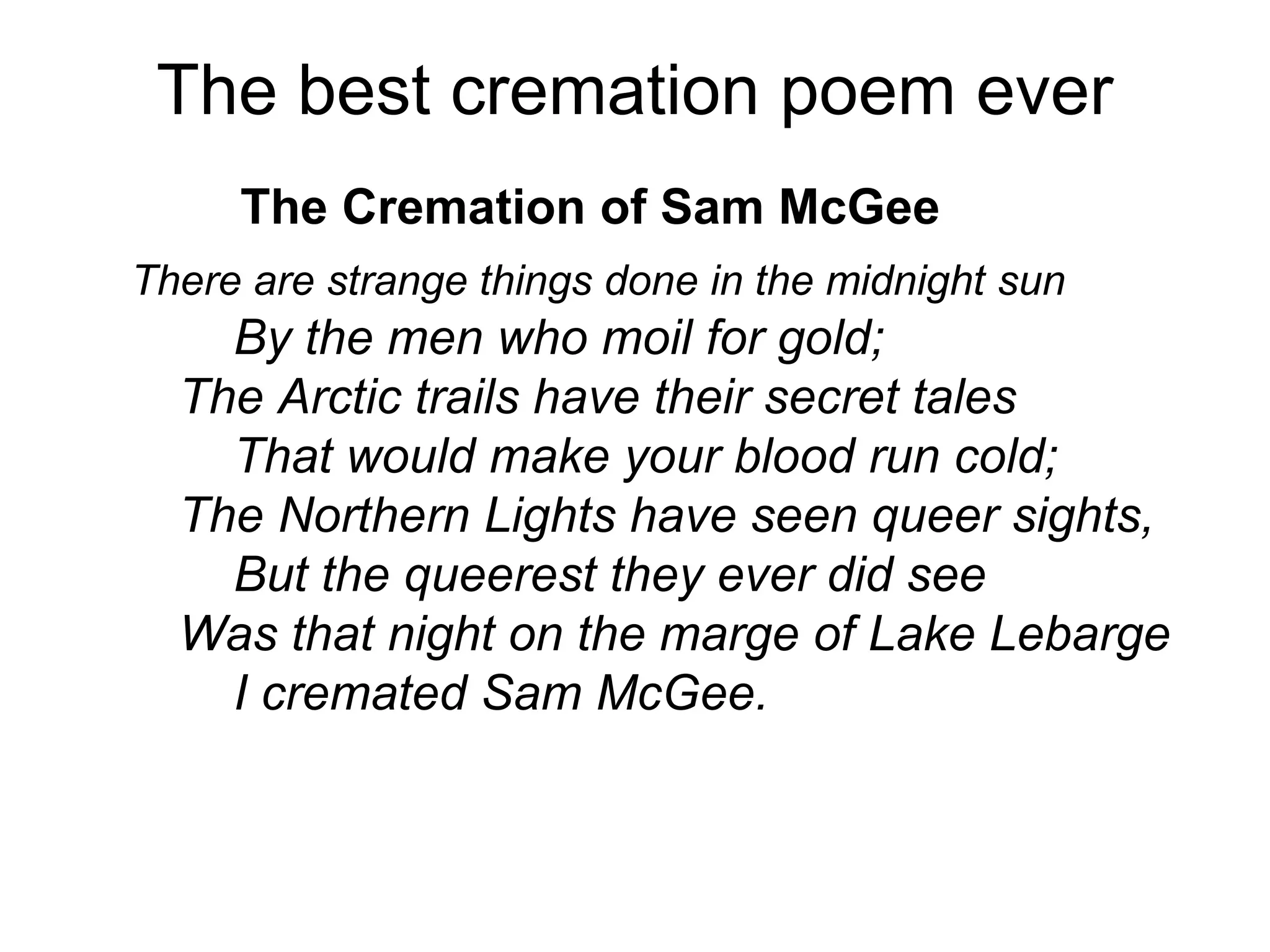The best cremation poem ever
The Cremation of Sam McGee
There are strange things done in the midnight sun
By the men who moil for gold;
The Arctic trails have their secret tales
That would make your blood run cold;
The Northern Lights have seen queer sights,
But the queerest they ever did see
Was that night on the marge of Lake Lebarge
I cremated Sam McGee.
 