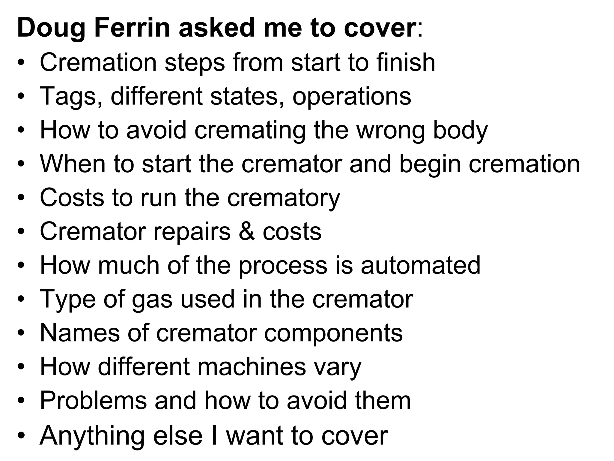 Doug Ferrin asked me to cover:
• Cremation steps from start to finish
• Tags, different states, operations
• How to avoid cremating the wrong body
• When to start the cremator and begin cremation
• Costs to run the crematory
• Cremator repairs & costs
• How much of the process is automated
• Type of gas used in the cremator
• Names of cremator components
• How different machines vary
• Problems and how to avoid them
• Anything else I want to cover
 