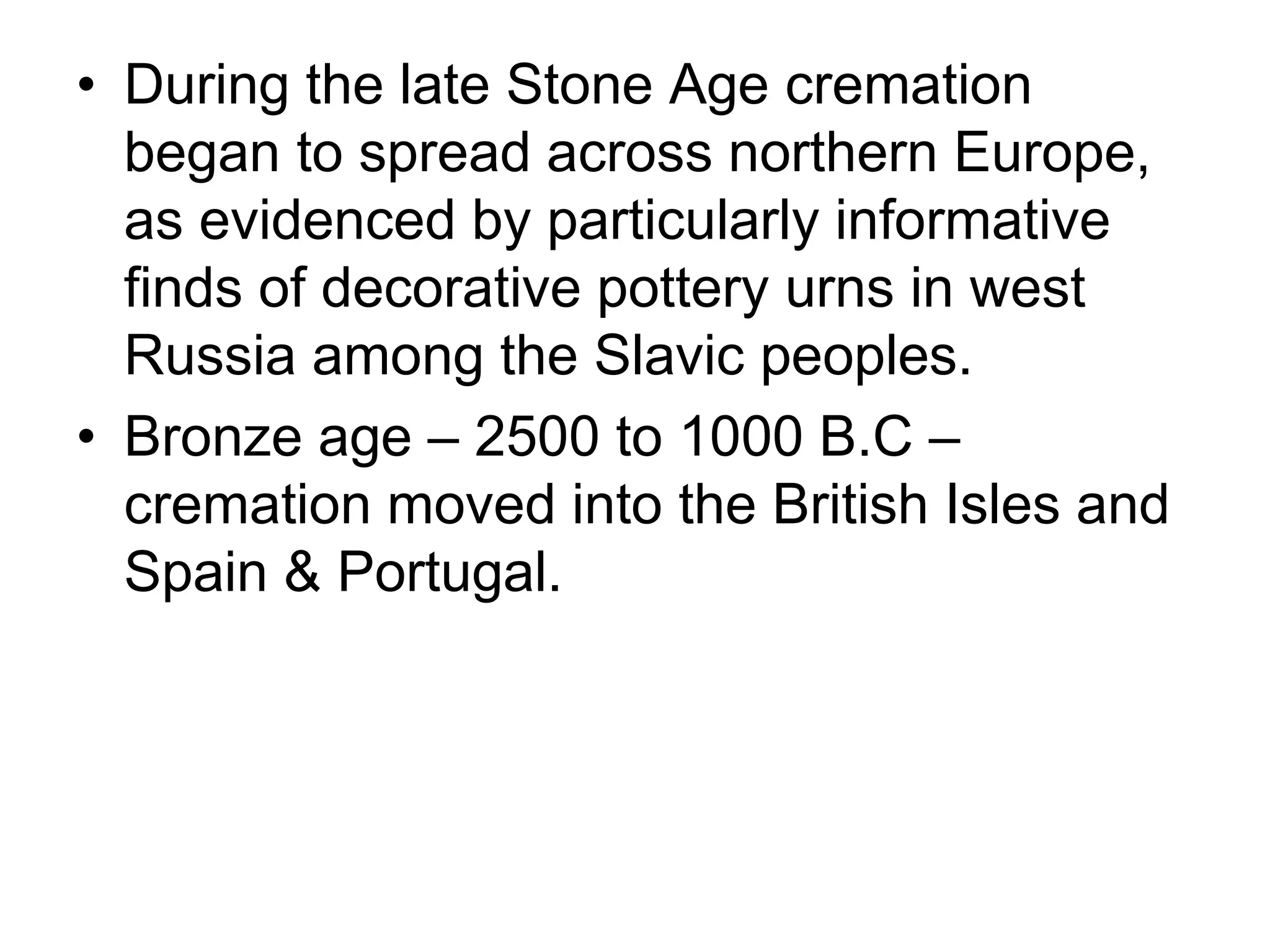 • During the late Stone Age cremation
began to spread across northern Europe,
as evidenced by particularly informative
finds of decorative pottery urns in west
Russia among the Slavic peoples.
• Bronze age – 2500 to 1000 B.C –
cremation moved into the British Isles and
Spain & Portugal.
 