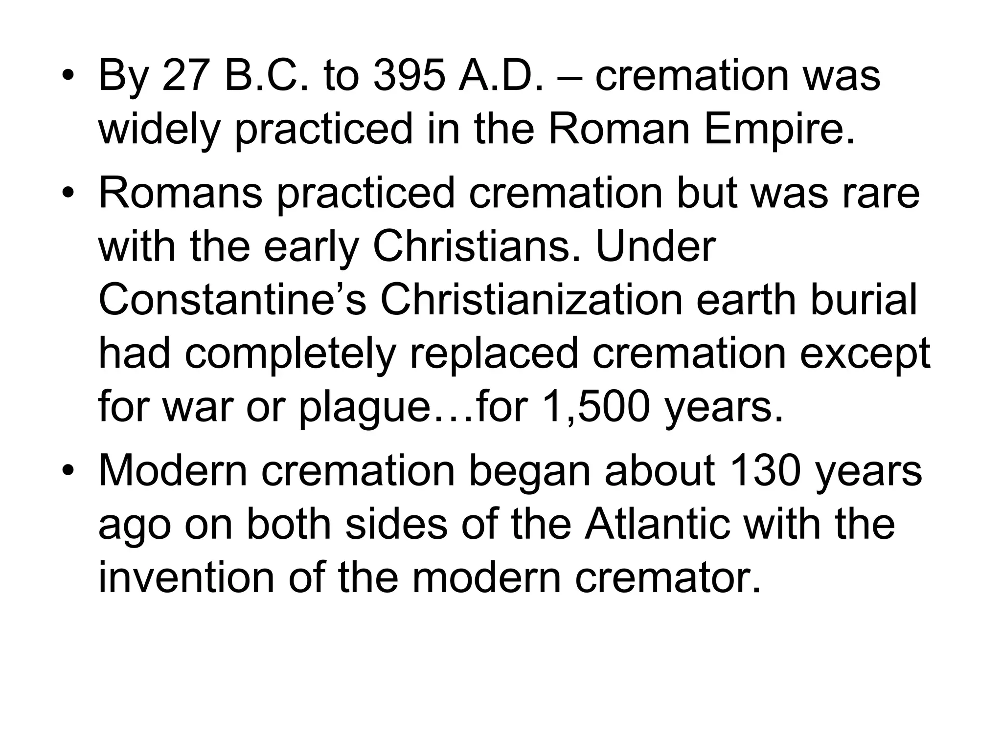• By 27 B.C. to 395 A.D. – cremation was
widely practiced in the Roman Empire.
• Romans practiced cremation but was rare
with the early Christians. Under
Constantine’s Christianization earth burial
had completely replaced cremation except
for war or plague…for 1,500 years.
• Modern cremation began about 130 years
ago on both sides of the Atlantic with the
invention of the modern cremator.
 