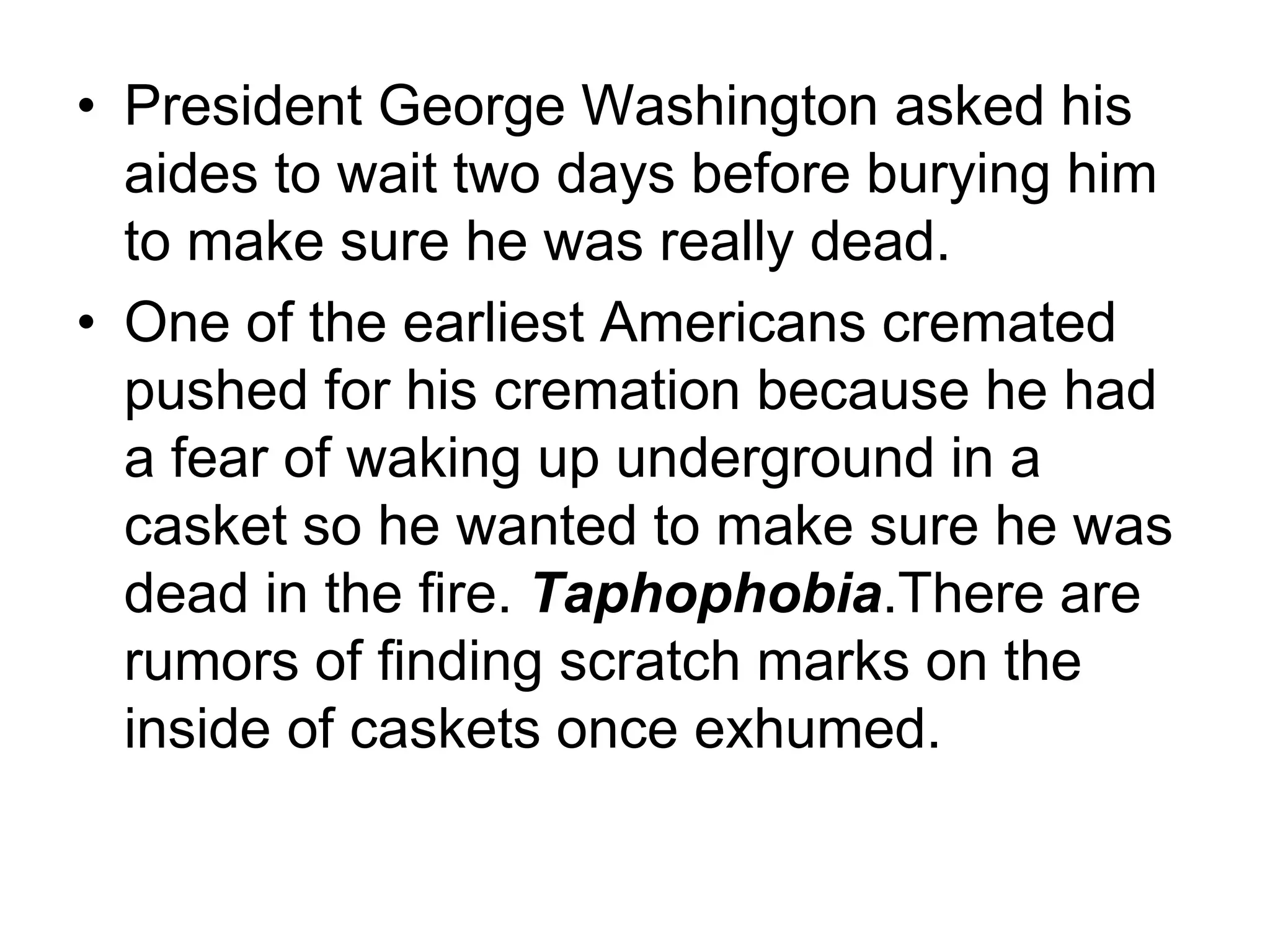 • President George Washington asked his
aides to wait two days before burying him
to make sure he was really dead.
• One of the earliest Americans cremated
pushed for his cremation because he had
a fear of waking up underground in a
casket so he wanted to make sure he was
dead in the fire. Taphophobia.There are
rumors of finding scratch marks on the
inside of caskets once exhumed.
 