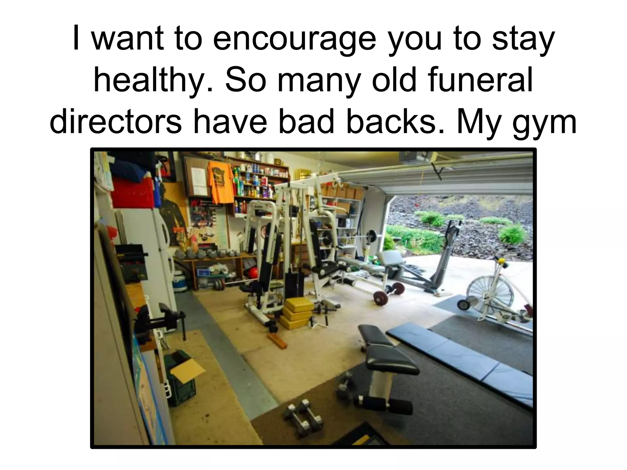 I want to encourage you to stay
healthy. So many old funeral
directors have bad backs. My gym
 