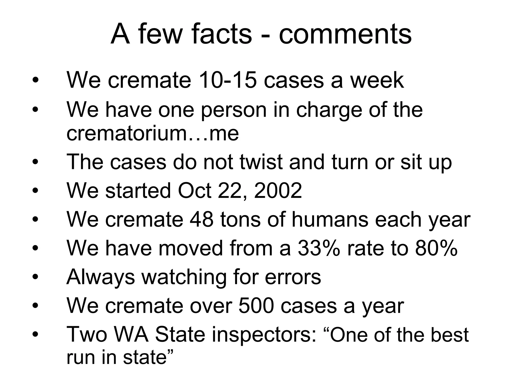A few facts - comments
• We cremate 10-15 cases a week
• We have one person in charge of the
crematorium…me
• The cases do not twist and turn or sit up
• We started Oct 22, 2002
• We cremate 48 tons of humans each year
• We have moved from a 33% rate to 80%
• Always watching for errors
• We cremate over 500 cases a year
• Two WA State inspectors: “One of the best
run in state”
 