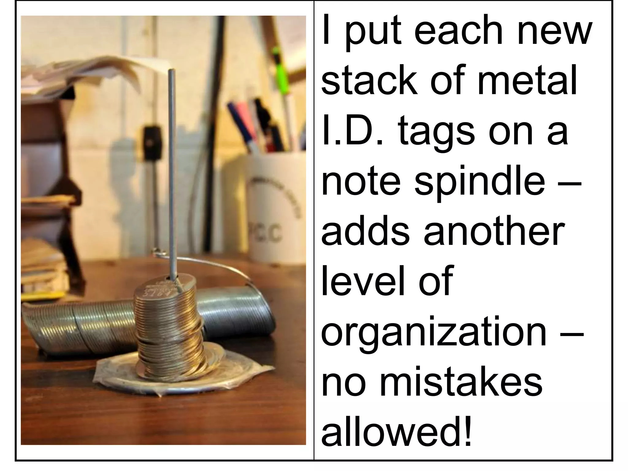 I put each new
stack of metal
I.D. tags on a
note spindle –
adds another
level of
organization –
no mistakes
allowed!
 