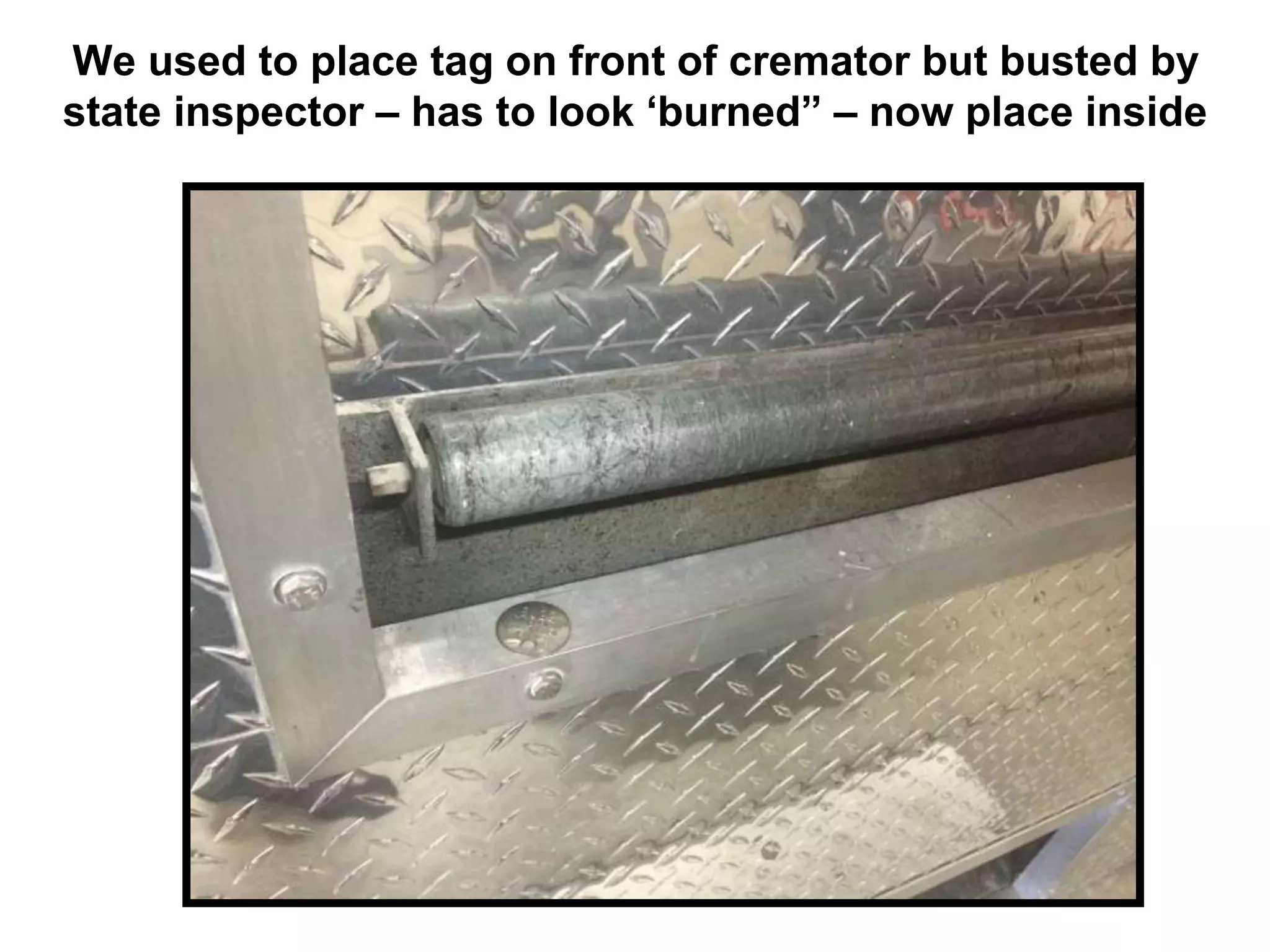 We used to place tag on front of cremator but busted by
state inspector – has to look ‘burned” – now place inside
 