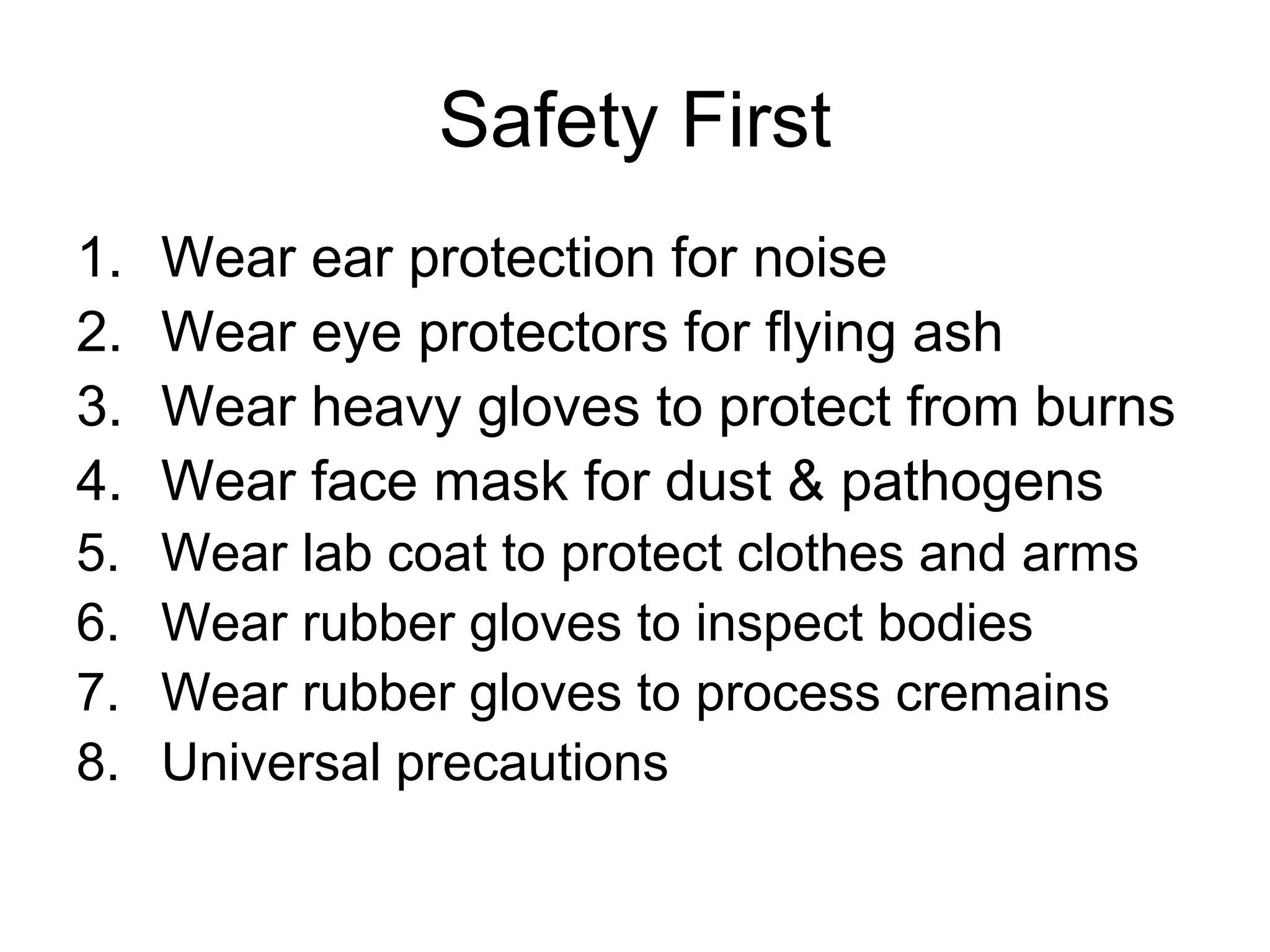 Safety First
1. Wear ear protection for noise
2. Wear eye protectors for flying ash
3. Wear heavy gloves to protect from burns
4. Wear face mask for dust & pathogens
5. Wear lab coat to protect clothes and arms
6. Wear rubber gloves to inspect bodies
7. Wear rubber gloves to process cremains
8. Universal precautions
 