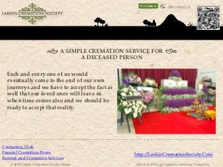 (801) 910-5317




                                 A SIMPLE CREMATION SERVICE FOR
                                       A DECEASED PERSON

  Each and every one of us would
  eventually come to the end of our own
  journeys and we have to accept the fact as
  well that our loved ones will leave us
  when time comes also and we should be
  ready to accept that reality.




Cremation Utah
Funeral Cremation Prices
                                                      http://LarkinCremationSociety.Com
Funeral and Cremation Services
    © 2012 Larkin Cremation Society Home               About Us Pricing Cremation Services Contact Us
 