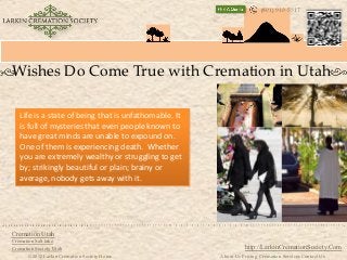 (801) 910-5317




Wishes Do Come True with Cremation in Utah

   Life is a state of being that is unfathomable. It
   is full of mysteries that even people known to
   have great minds are unable to expound on.
   One of them is experiencing death. Whether
   you are extremely wealthy or struggling to get
   by; strikingly beautiful or plain; brainy or
   average, nobody gets away with it.




Cremation Utah
Cremation Salt lake
Cremation Society Utah                                           http://LarkinCremationSociety.Com
       © 2012 Larkin Cremation Society Home            About Us Pricing Cremation Services Contact Us
 