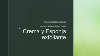 z
Crema y Esponja
exfoliante
Taller habilidades creativas
Alumno: Roberto Palma Gaete
 