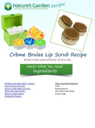 Crème Brulee Lip Scrub Recipe
Recipe makes approximately 10 lip scrubs.
All Natural Lip Balm Base- 1 pound
Crème Brulee Flavoring
Clear Jar with White Lid 10 ml.
White Chocolate Wafers
Natures Garden Apron
Disposable Pipettes
Other Ingredients Needed:
Scale
Mixing Spoons
Microwave Safe Bowls
Brown Sugar
 