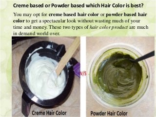 Creme based or Powder based which Hair Color is best?
You may opt for creme based hair color or powder based hair
color to get a spectacular look without wasting much of your
time and money. These two types of hair color product are much
in demand world over.
 