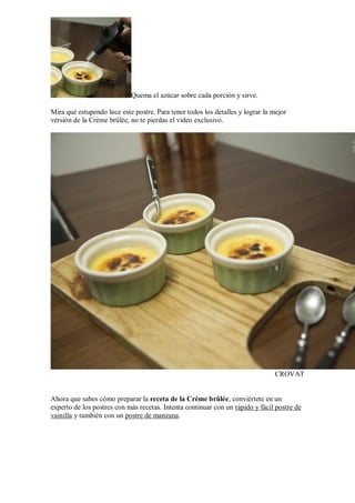 Quema el azúcar sobre cada porción y sirve.
Mira qué estupendo luce este postre. Para tener todos los detalles y lograr la mejor
versión de la Crème brûlée, no te pierdas el video exclusivo.
CROVAT
Ahora que sabes cómo preparar la receta de la Crème brûlée, conviértete en un
experto de los postres con más recetas. Intenta continuar con un rápido y fácil postre de
vainilla y también con un postre de manzana.
 