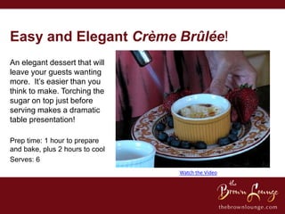 Easy and Elegant Crème Brûlée!
An elegant dessert that will
leave your guests wanting
more. It’s easier than you
think to make. Torching the
sugar on top just before
serving makes a dramatic
table presentation!

Prep time: 1 hour to prepare
and bake, plus 2 hours to cool
Serves: 6
                                 Watch the Video
 