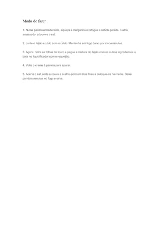 Modo de fazer
1. Numa panela antiaderente, aqueça a margarina e refogue a cebola picada, o alho
amassado, o louro e o sal.
2. Junte o feijão cozido com o caldo. Mantenha em fogo baixo por cinco minutos.
3. Agora, retire as folhas de louro e pegue a mistura do feijão com os outros ingredientes e
bata no liquidificador com o requeijão.
4. Volte o creme à panela para apurar.
5. Acerte o sal, corte a couve e o alho-poró em tiras finas e coloque-os no creme. Deixe
por dois minutos no fogo e sirva.
 