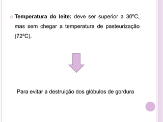  Temperatura do leite: deve ser superior a 30ºC,
mas sem chegar a temperatura de pasteurização
(72ºC).
Para evitar a destruição dos glóbulos de gordura
 