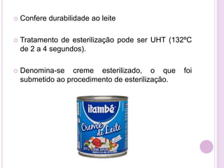  Confere durabilidade ao leite
 Tratamento de esterilização pode ser UHT (132ºC
de 2 a 4 segundos).
 Denomina-se creme esterilizado, o que foi
submetido ao procedimento de esterilização.
 