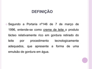 DEFINIÇÃO
 Segundo a Portaria nº146 de 7 de março de
1996, entende-se como creme de leite o produto
lácteo relativamente rico em gordura retirado do
leite por procedimento tecnologicamente
adequados, que apresente a forma de uma
emulsão de gordura em água.
 