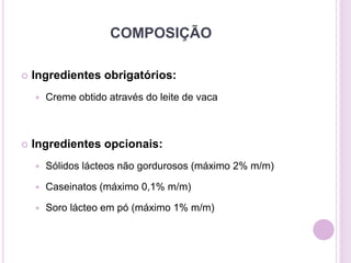 COMPOSIÇÃO
 Ingredientes obrigatórios:
 Creme obtido através do leite de vaca
 Ingredientes opcionais:
 Sólidos lácteos não gordurosos (máximo 2% m/m)
 Caseinatos (máximo 0,1% m/m)
 Soro lácteo em pó (máximo 1% m/m)
 