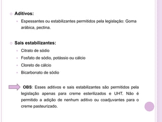  Aditivos:
 Espessantes ou estabilizantes permitidos pela legislação: Goma
arábica, pectina.
 Sais estabilizantes:
 Citrato de sódio
 Fosfato de sódio, potássio ou cálcio
 Cloreto de cálcio
 Bicarbonato de sódio
OBS: Esses aditivos e sais estabilizantes são permitidos pela
legislação apenas para creme esterilizados e UHT. Não é
permitido a adição de nenhum aditivo ou coadjuvantes para o
creme pasteurizado.
 