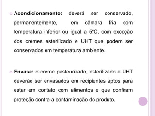  Acondicionamento: deverá ser conservado,
permanentemente, em câmara fria com
temperatura inferior ou igual a 5ºC, com exceção
dos cremes esterilizado e UHT que podem ser
conservados em temperatura ambiente.
 Envase: o creme pasteurizado, esterilizado e UHT
deverão ser envasados em recipientes aptos para
estar em contato com alimentos e que confiram
proteção contra a contaminação do produto.
 