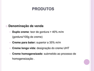 PRODUTOS
 Denominação de venda
 Duplo creme: teor de gordura > 40% m/m
(gordura/100g de creme)
 Creme para bater: superior a 35% m/m
 Creme longa vida: designação do creme UHT
 Creme homogeneizado: submetido ao processo de
homogeneização .
 