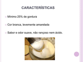 CARACTERÍSTICAS
 Mínimo 25% de gordura
 Cor branca, levemente amarelada
 Sabor e odor suave, não rançoso nem ácido.
 