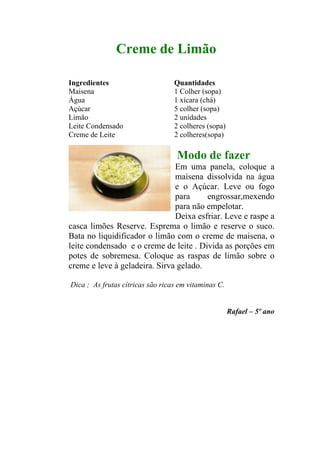 Creme de Limão

Ingredientes                      Quantidades
Maisena                           1 Colher (sopa)
Água                              1 xícara (chá)
Açúcar                            5 colher (sopa)
Limão                             2 unidades
Leite Condensado                  2 colheres (sopa)
Creme de Leite                    2 colheres(sopa)

                                   Modo de fazer
                               Em uma panela, coloque a
                               maisena dissolvida na água
                               e o Açúcar. Leve ou fogo
                               para     engrossar,mexendo
                               para não empelotar.
                               Deixa esfriar. Leve e raspe a
casca limões Reserve. Esprema o limão e reserve o suco.
Bata no liquidificador o limão com o creme de maisena, o
leite condensado e o creme de leite . Divida as porções em
potes de sobremesa. Coloque as raspas de limão sobre o
creme e leve à geladeira. Sirva gelado.

Dica ; As frutas cítricas são ricas em vitaminas C.


                                                      Rafael – 5º ano
 