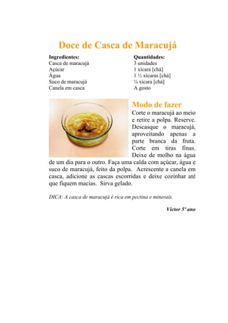 Doce de Casca de Maracujá
Ingredientes:                        Quantidades:
Casca de maracujá                    3 unidades
Açúcar                               1 xícara [chá]
Água                                 1 ½ xícaras [chá]
Suco de maracujá                     ¼ xícara [chá]
Canela em casca                      A gosto


                                    Modo de fazer
                                 Corte o maracujá ao meio
                                 e retire a polpa. Reserve.
                                 Descasque o maracujá,
                                 aproveitando apenas a
                                 parte branca da fruta.
                                 Corte em tiras finas.
                                 Deixe de molho na água
de um dia para o outro. Faça uma calda com açúcar, água e
suco de maracujá, feito da polpa. Acrescente a canela em
casca, adicione as cascas escorridas e deixe cozinhar até
que fiquem macias. Sirva gelado.

DICA: A casca de maracujá é rica em pectina e minerais.

                                                    Victor 5º ano
 