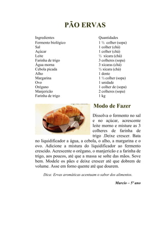 PÃO ERVAS
Ingredientes                         Quantidades
Fermento biológico                   1 ½ colher (sopa)
Sal                                  1 colher (chá)
Açúcar                               1 colher (chá)
Leite                                ½ xícara (chá)
Farinha de trigo                     3 colheres (sopa)
Água morna                           3 xícaras (chá)
Cebola picada                        ½ xícara (chá)
Alho                                 1 dente
Margarina                            1 ½ colher (sopa)
Ovo                                  1 unidade
Orégano                              1 colher de (sopa)
Manjericão                           2 colheres (sopa)
Farinha de trigo                     1 kg

                                  Modo de Fazer
                                Dissolva o fermento no sal
                                e no açúcar, acrescente
                                leite morno e misture as 3
                                colheres de farinha de
                                trigo .Deixe crescer. Bata
no liquidificador a água, a cebola, o alho, a margarina e o
ovo. Adicione a mistura do liquidificador ao fermento
crescido. Acrescente o orégano, o manjericão e a farinha de
trigo, aos poucos, até que a massa se solte das mãos. Sove
bem. Modele os pães e deixe crescer até que dobrem de
volume. Asse em forno quente até que dourem.
    Dica: Ervas aromáticas acentuam o sabor dos alimentos.

                                               Marcio – 5º ano
 