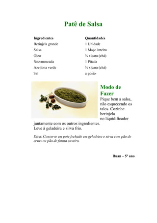 Patê de Salsa
Ingredientes                    Quantidades
Berinjela grande                1 Unidade
Salsa                           1 Maço inteiro
Óleo                            ¾ xícara (chá)
Noz-moscada                     1 Pitada
Azeitona verde                  ¼ xícara (chá)
Sal                             a gosto


                                           Modo de
                                           Fazer
                                           Pique bem a salsa,
                                           não esquecendo os
                                           talos. Cozinhe
                                           berinjela
                                           no liquidificador
juntamente com os outros ingredientes.
Leve à geladeira e sirva frio.
Dica: Conserve em pote fechado em geladeira e sirva com pão de
ervas ou pão de forma caseiro.



                                                  Ruan – 5º ano
 