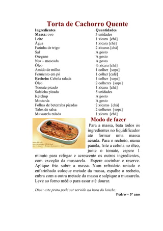 Torta de Cachorro Quente
Ingredientes                          Quantidades
Massa: ovo                            3 unidades
Leite                                 1 xícara [chá]
Água                                  1 xícara [chá]
Farinha de trigo                      2 xícaras [chá]
Sal                                   A gosto
Orégano                               A gosto
Noz – moscada                         A gosto
Óleo                                  ½ xícara [chá]
Amido de milho                        1 colher [sopa]
Fermento em pó                        1 colher [café]
Recheio: Cebola ralada                1 colher [sopa]
Óleo                                  2 colheres [sopa]
Tomate picado                         1 xícara [chá]
Salsicha picada                       5 unidades
Ketchup                               A gosto
Mostarda                              A gosto
Folhas de beterraba picadas           2 xícaras [chá]
Talos de salsa                        2 colheres [sopa]
Mussarela ralada                      1 xícara [chá]
                                   Modo de fazer
                             Para a massa, bata todos os
                            ingredientes no liquidificador
                            até formar uma massa
                            aerada. Para o recheio, numa
                            panela, frite a cebola no óleo,
                            junte o tomate, espere 1
minuto para refogar e acrescente os outros ingredientes,
com exceção da mussarela. Espere cozinhar e reserve.
Aplique frio sobre a massa. Num refratário untado e
enfarinhado coloque metade da massa, espalhe o recheio,
cubra com a outra metade da massa e salpique a mussarela.
Leve ao forno médio para assar até dourar.

Dica: este prato pode ser servido na hora do lanche.
                                                    Pedro – 5º ano
 