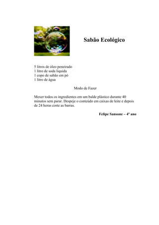 Sabão Ecológico



5 litros de óleo peneirado
1 litro de soda liquida
1 copo de sabão em pó
1 litro de água

                             Modo de Fazer

Mexer todos os ingredientes em um balde plástico durante 40
minutos sem parar. Despeje o conteúdo em caixas de leite e depois
de 24 horas corte as barras.

                                             Felipe Sansone – 4º ano
 