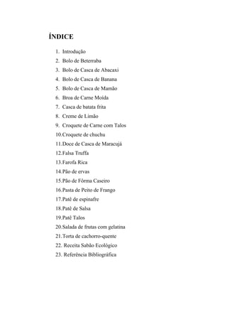 ÍNDICE

 1. Introdução
 2. Bolo de Beterraba
 3. Bolo de Casca de Abacaxi
 4. Bolo de Casca de Banana
 5. Bolo de Casca de Mamão
 6. Broa de Carne Moída
 7. Casca de batata frita
 8. Creme de Limão
 9. Croquete de Carne com Talos
 10. Croquete de chuchu
 11. Doce de Casca de Maracujá
 12. Falsa Truffa
 13. Farofa Rica
 14. Pão de ervas
 15. Pão de Fôrma Caseiro
 16. Pasta de Peito de Frango
 17. Patê de espinafre
 18. Patê de Salsa
 19. Patê Talos
 20. Salada de frutas com gelatina
 21. Torta de cachorro-quente
 22. Receita Sabão Ecológico
 23. Referência Bibliográfica
 